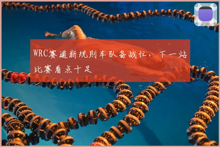 WRC赛道新规则车队备战忙,下一站比赛看点十足