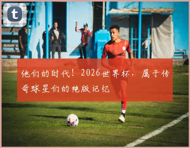 他们的时代!2026世界杯,属于传奇球星们的绝版记忆