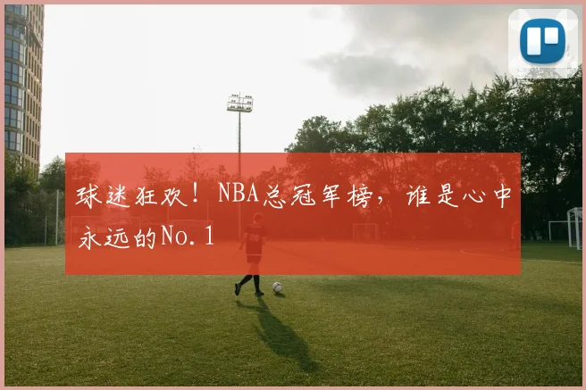 球迷狂欢!NBA总冠军榜,谁是心中永远的No.1
