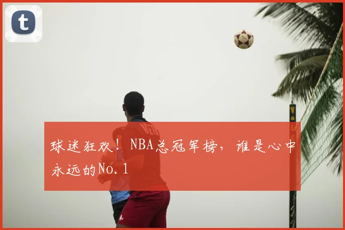 球迷狂欢!NBA总冠军榜,谁是心中永远的No.1